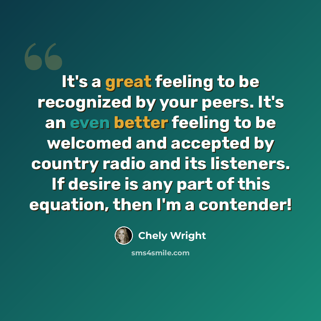 “It's a great feeling to be recognized by your peers. It's an even better feeling to be welcomed and accepted by country radio and its listeners. If desire is any part of this equation, then I'm a contender!” quote by Chely Wright