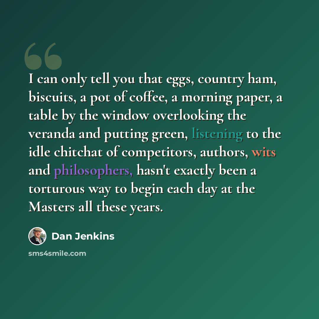 “I can only tell you that eggs, country ham, biscuits, a pot of coffee, a morning paper, a table by the window overlooking the veranda and putting green, listening to the idle chitchat of competitors, authors, wits and philosophers, hasn't exactly been a torturous way to begin each day at the…” quote by Dan Jenkins