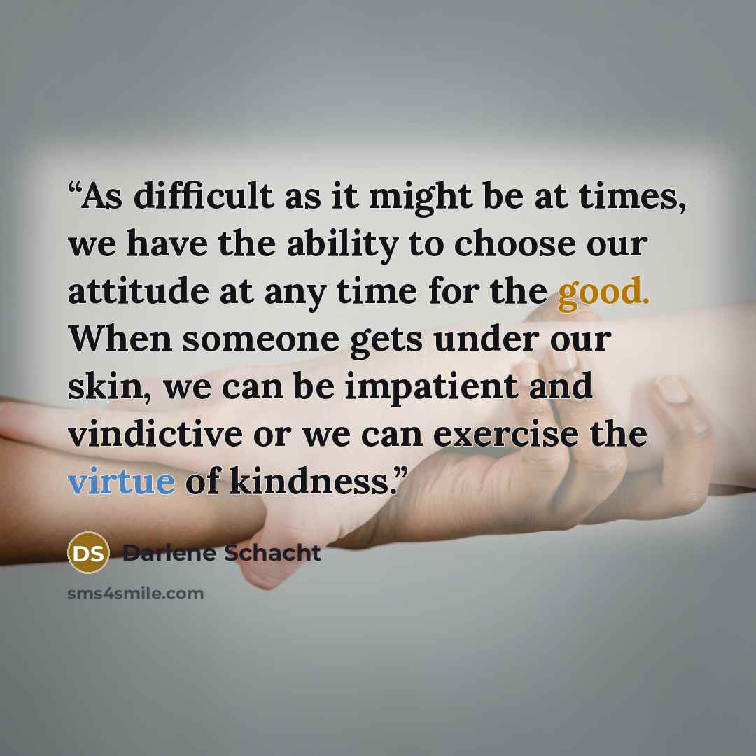 “As difficult as it might be at times, we have the ability to choose our attitude at any time for the good. When someone gets under our skin, we can be impatient and vindictive or we can exercise the virtue of kindness.” quote by Darlene Schacht