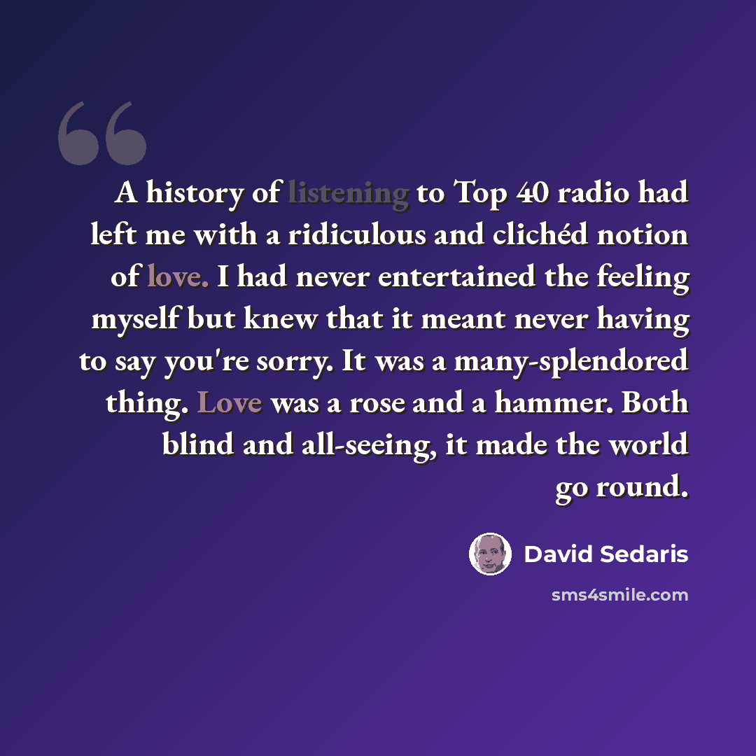 “A history of listening to Top 40 radio had left me with a ridiculous and clichéd notion of love. I had never entertained the feeling myself but knew that it meant never having to say you're sorry. It was a many-splendored thing. Love was a rose and a hammer. Both blind and all-seeing, it made the…” quote by David Sedaris
