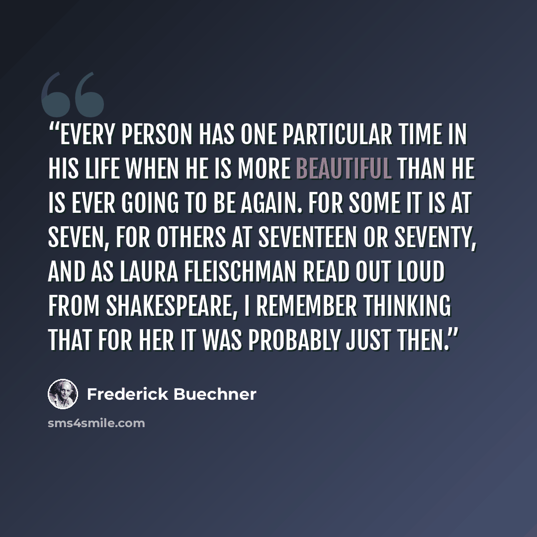 “Every person has one particular time in his life when he is more beautiful than he is ever going to be again. For some it is at seven, for others at seventeen or seventy, and as Laura Fleischman read out loud from Shakespeare, I remember thinking that for her it was probably just then.” quote by Frederick Buechner