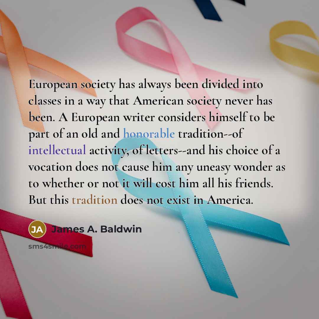 “European society has always been divided into classes in a way that American society never has been. A European writer considers himself to be part of an old and honorable tradition--of intellectual activity, of letters--and his choice of a vocation does not cause him any uneasy wonder as to…” quote by James A. Baldwin