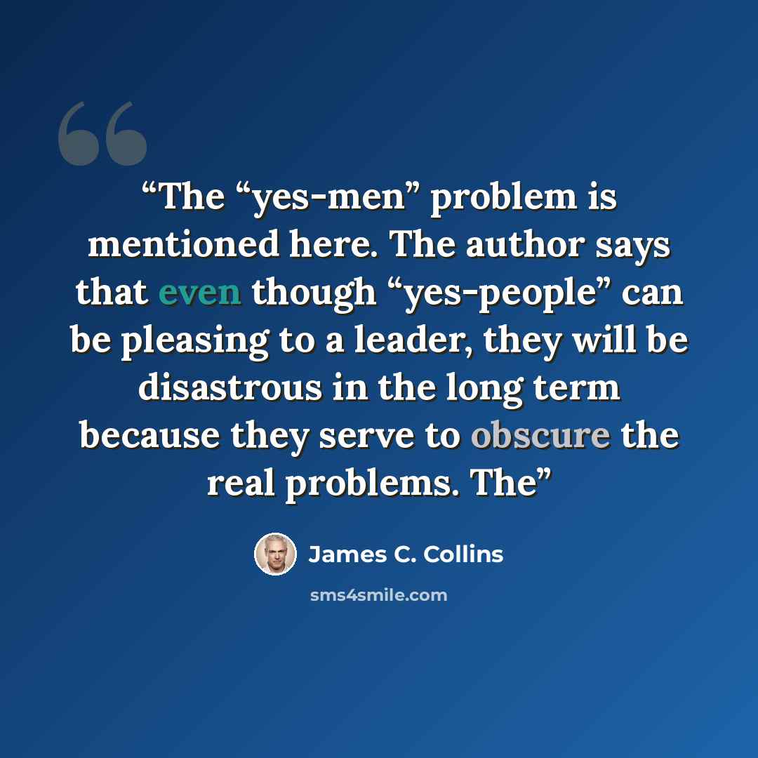 “The “yes-men” problem is mentioned here. The author says that even though “yes-people” can be pleasing to a leader, they will be disastrous in the long term because they serve to obscure the real problems. The” quote by James C. Collins