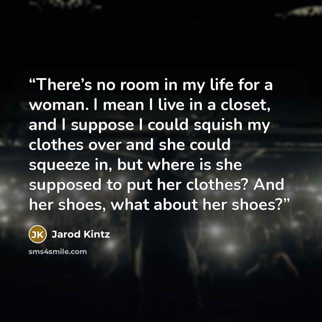 “There’s no room in my life for a woman. I mean I live in a closet, and I suppose I could squish my clothes over and she could squeeze in, but where is she supposed to put her clothes? And her shoes, what about her shoes?” quote by Jarod Kintz