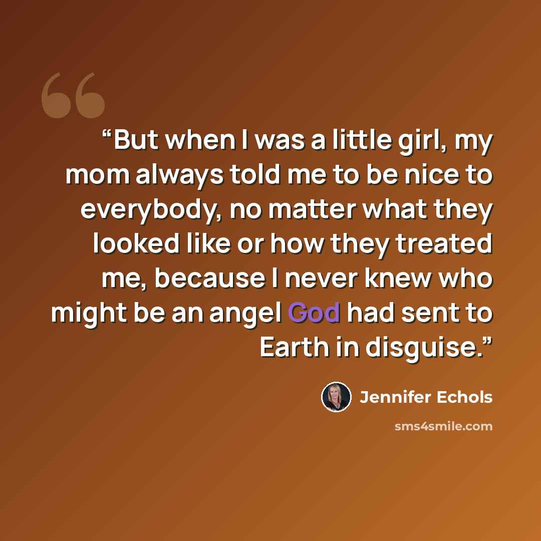 “But when I was a little girl, my mom always told me to be nice to everybody, no matter what they looked like or how they treated me, because I never knew who might be an angel God had sent to Earth in disguise.” quote by Jennifer Echols