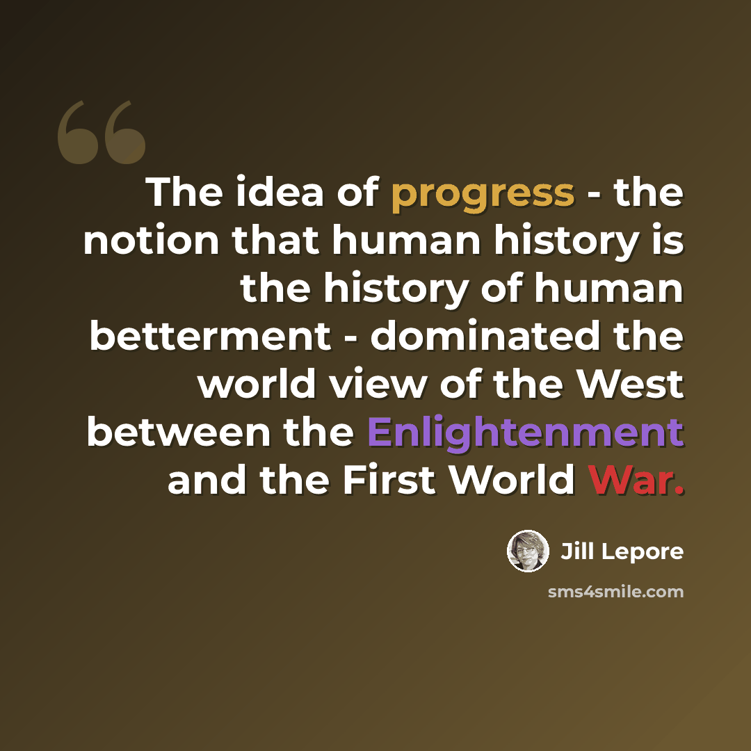 “The idea of progress - the notion that human history is the history of human betterment - dominated the world view of the West between the Enlightenment and the First World War.” quote by Jill Lepore