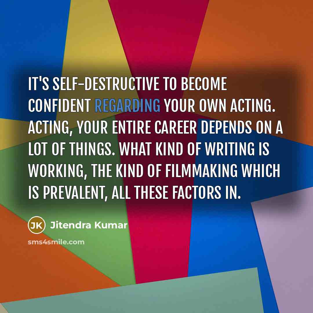“It's self-destructive to become confident regarding your own acting. Acting, your entire career depends on a lot of things. What kind of writing is working, the kind of filmmaking which is prevalent, all these factors in.” quote by Jitendra Kumar