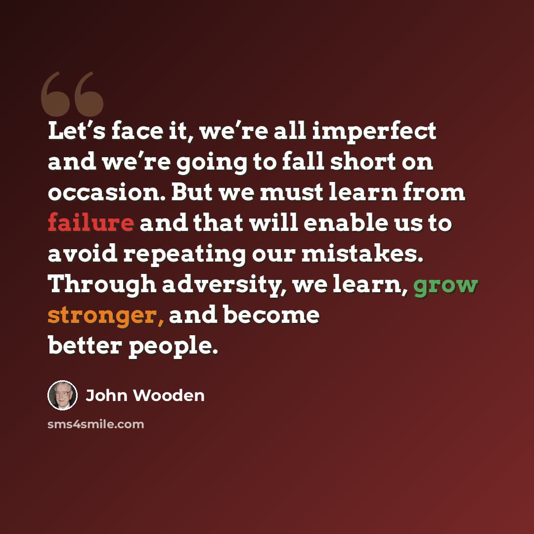 “Let’s face it, we’re all imperfect and we’re going to fall short on occasion. But we must learn from failure and that will enable us to avoid repeating our mistakes. Through adversity, we learn, grow stronger, and become better people.” quote by John Wooden