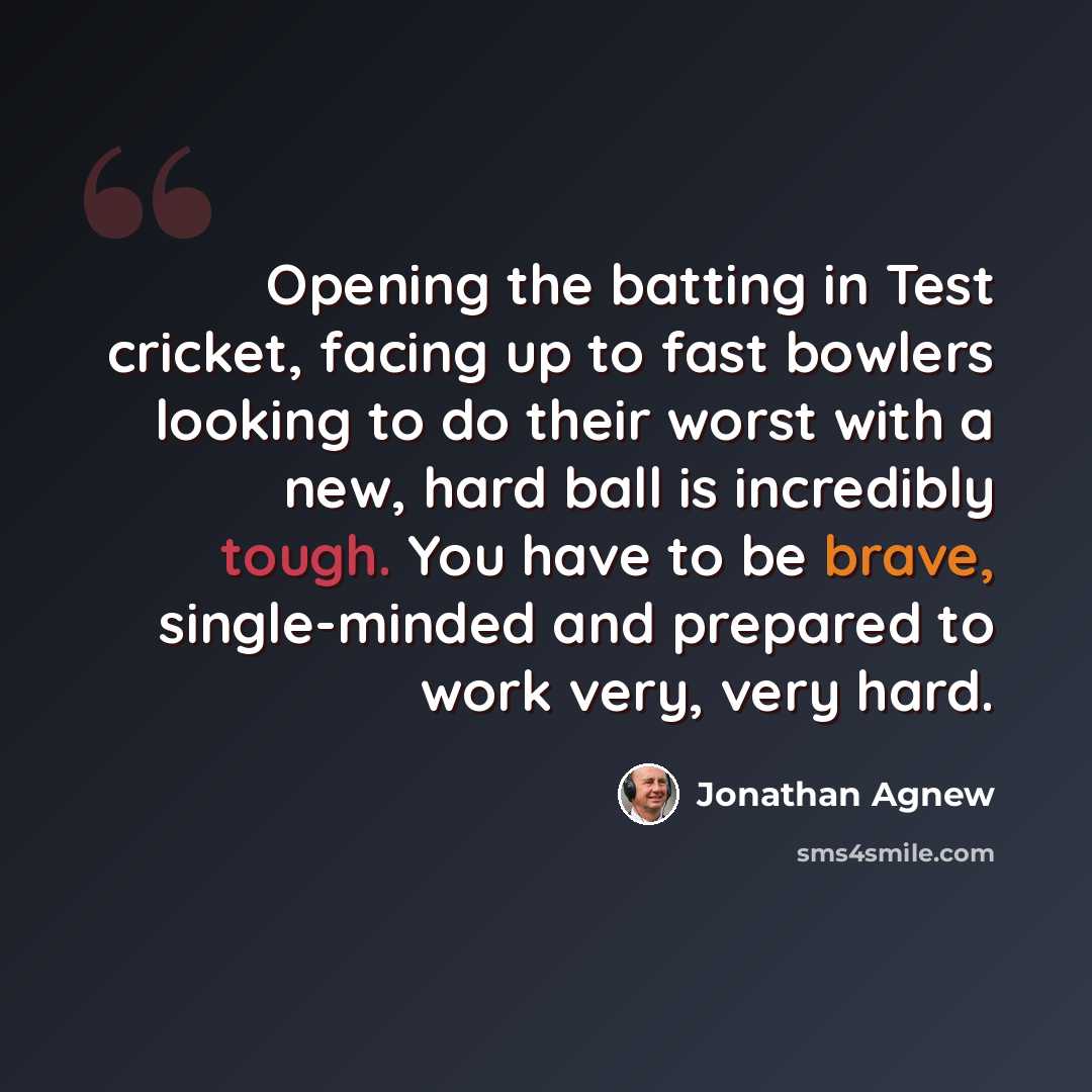 “Opening the batting in Test cricket, facing up to fast bowlers looking to do their worst with a new, hard ball is incredibly tough. You have to be brave, single-minded and prepared to work very, very hard.” quote by Jonathan Agnew