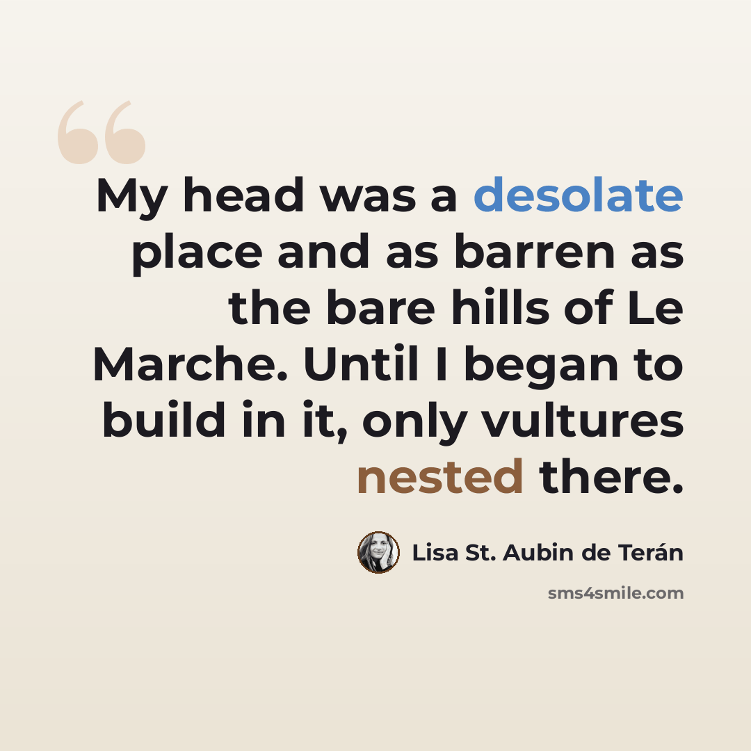 “My head was a desolate place and as barren as the bare hills of Le Marche. Until I began to build in it, only vultures nested there.” quote by Lisa St. Aubin de Terán