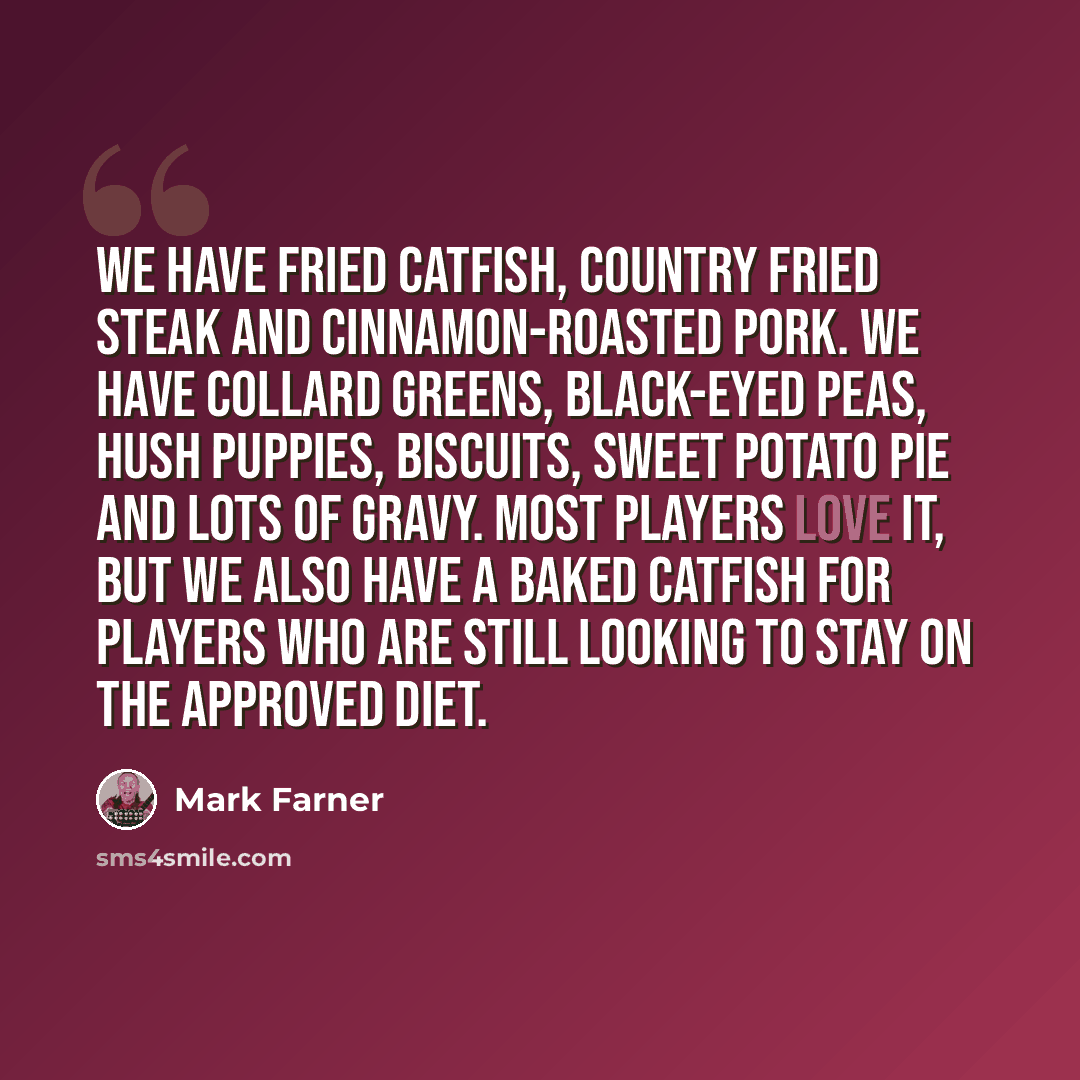 “We have fried catfish, country fried steak and cinnamon-roasted pork. We have collard greens, black-eyed peas, hush puppies, biscuits, sweet potato pie and lots of gravy. Most players love it, but we also have a baked catfish for players who are still looking to stay on the approved diet.” quote by Mark Farner