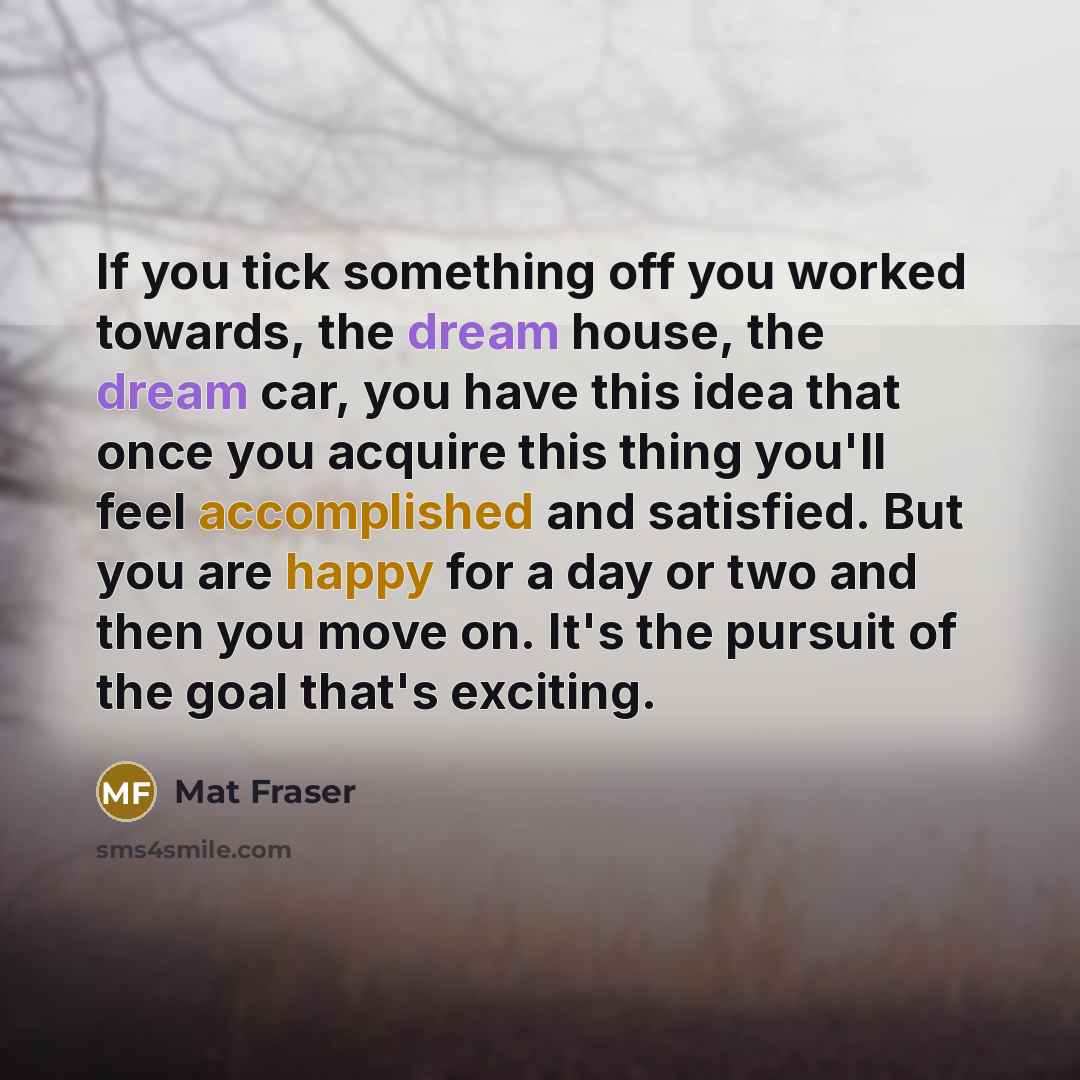“If you tick something off you worked towards, the dream house, the dream car, you have this idea that once you acquire this thing you'll feel accomplished and satisfied. But you are happy for a day or two and then you move on. It's the pursuit of the goal that's exciting.” quote by Mat Fraser