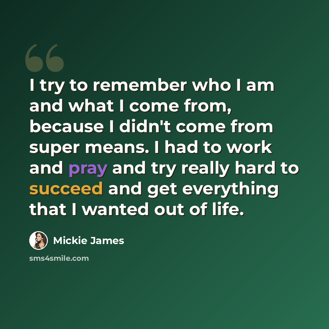 “I try to remember who I am and what I come from, because I didn't come from super means. I had to work and pray and try really hard to succeed and get everything that I wanted out of life.” quote by Mickie James