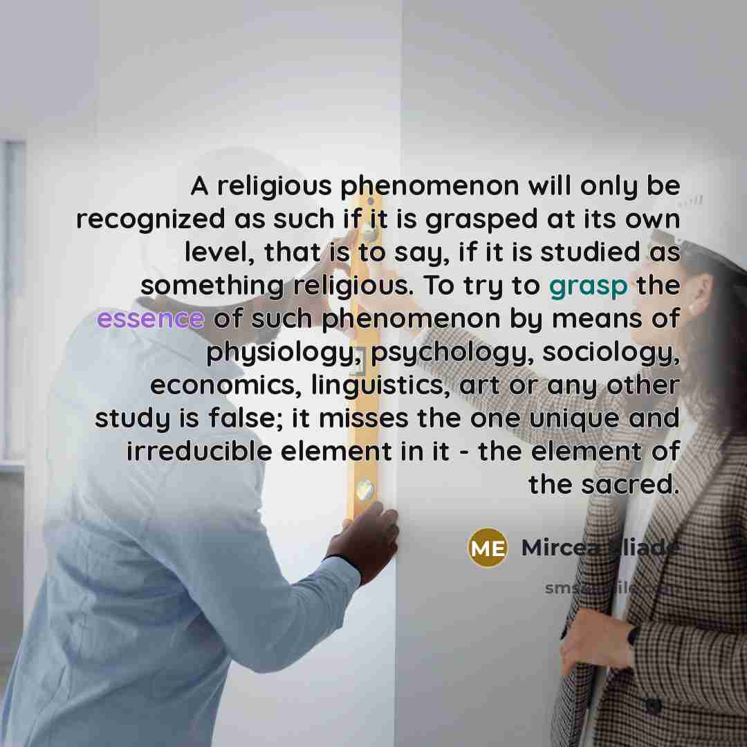“A religious phenomenon will only be recognized as such if it is grasped at its own level, that is to say, if it is studied as something religious. To try to grasp the essence of such phenomenon by means of physiology, psychology, sociology, economics, linguistics, art or any other study is false…” quote by Mircea Eliade