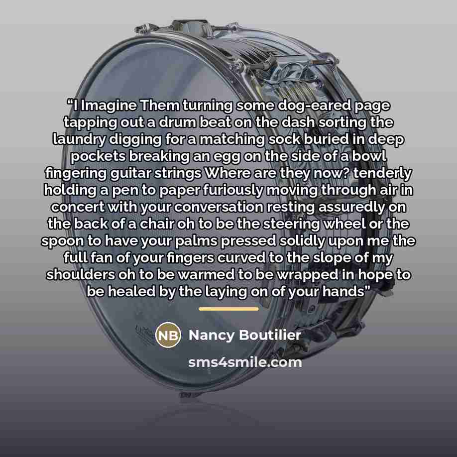 “I Imagine Them turning some dog-eared page tapping out a drum beat on the dash sorting the laundry digging for a matching sock buried in deep pockets breaking an egg on the side of a bowl fingering guitar strings Where are they now? tenderly holding a pen to paper furiously moving through air in…” quote by Nancy Boutilier