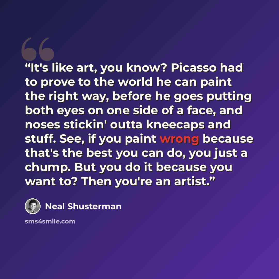 “It's like art, you know? Picasso had to prove to the world he can paint the right way, before he goes putting both eyes on one side of a face, and noses stickin' outta kneecaps and stuff. See, if you paint wrong because that's the best you can do, you just a chump. But you do it because you want…” quote by Neal Shusterman