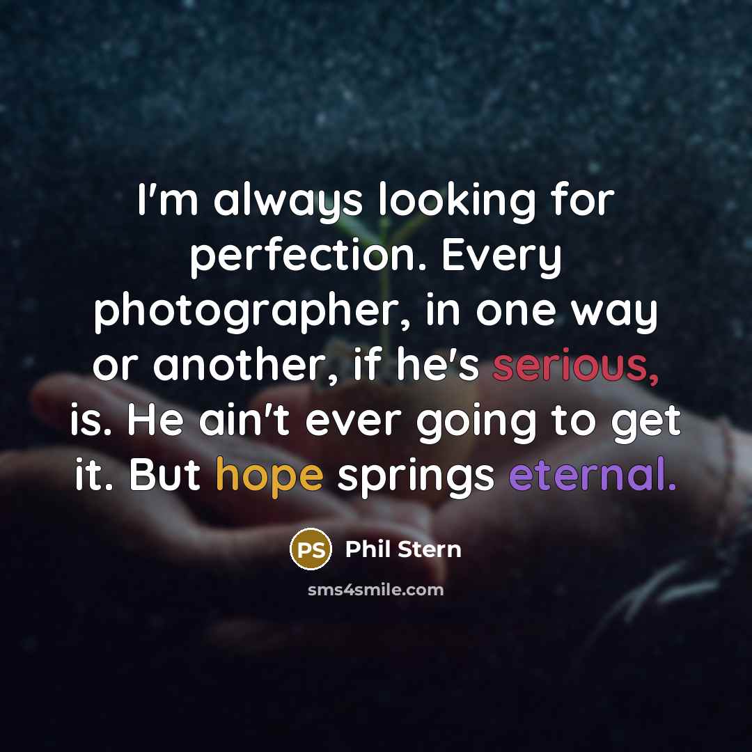“I'm always looking for perfection. Every photographer, in one way or another, if he's serious, is. He ain't ever going to get it. But hope springs eternal.” quote by Phil Stern