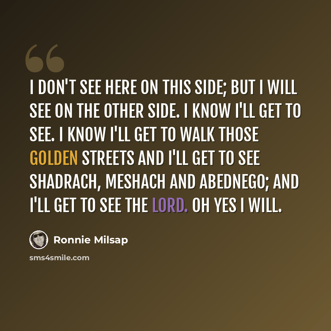 “I don't see here on this side; but I will see on the other side. I know I'll get to see. I know I'll get to walk those golden streets and I'll get to see Shadrach, Meshach and Abednego; and I'll get to see the Lord. Oh yes I will.” quote by Ronnie Milsap