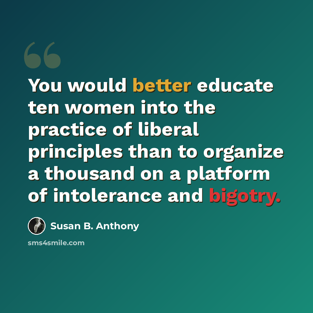 “You would better educate ten women into the practice of liberal principles than to organize a thousand on a platform of intolerance and bigotry.” quote by Susan B. Anthony