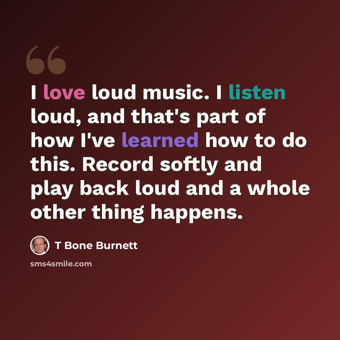 “I love loud music. I listen loud, and that's part of how I've learned how to do this. Record softly and play back loud and a whole other thing happens.” quote by T Bone Burnett
