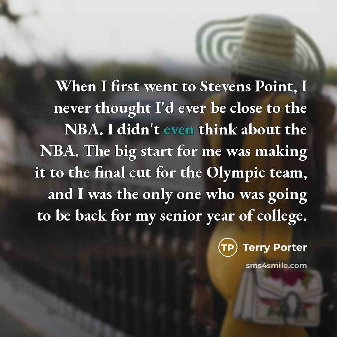 “When I first went to Stevens Point, I never thought I'd ever be close to the NBA. I didn't even think about the NBA. The big start for me was making it to the final cut for the Olympic team, and I was the only one who was going to be back for my senior year of college.” quote by Terry Porter