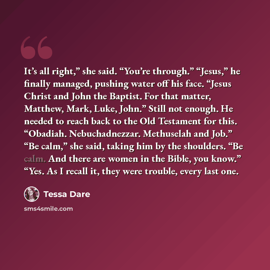 “It’s all right,” she said. “You’re through.” “Jesus,” he finally managed, pushing water off his face. “Jesus Christ and John the Baptist. For that matter, Matthew, Mark, Luke, John.” Still not enough. He needed to reach back to the Old Testament for this. “Obadiah. Nebuchadnezzar. Methuselah and…” quote by Tessa Dare