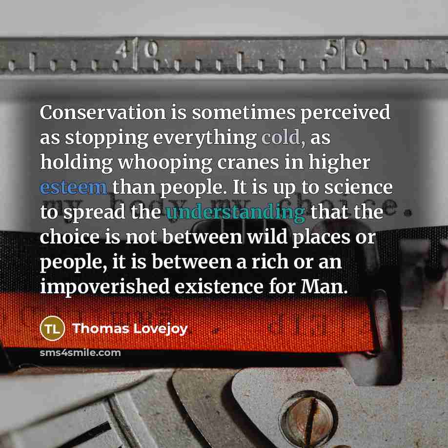 “Conservation is sometimes perceived as stopping everything cold, as holding whooping cranes in higher esteem than people. It is up to science to spread the understanding that the choice is not between wild places or people, it is between a rich or an impoverished existence for Man.” quote by Thomas Lovejoy