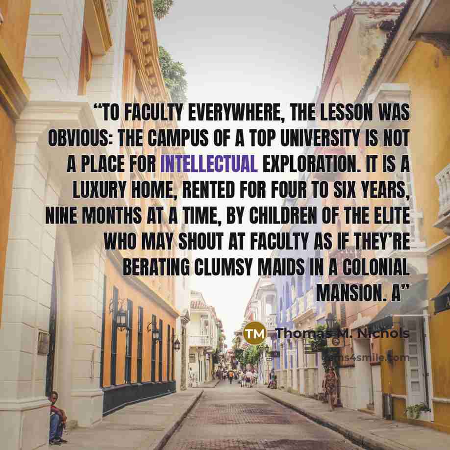 “To faculty everywhere, the lesson was obvious: the campus of a top university is not a place for intellectual exploration. It is a luxury home, rented for four to six years, nine months at a time, by children of the elite who may shout at faculty as if they’re berating clumsy maids in a colonial…” quote by Thomas M. Nichols