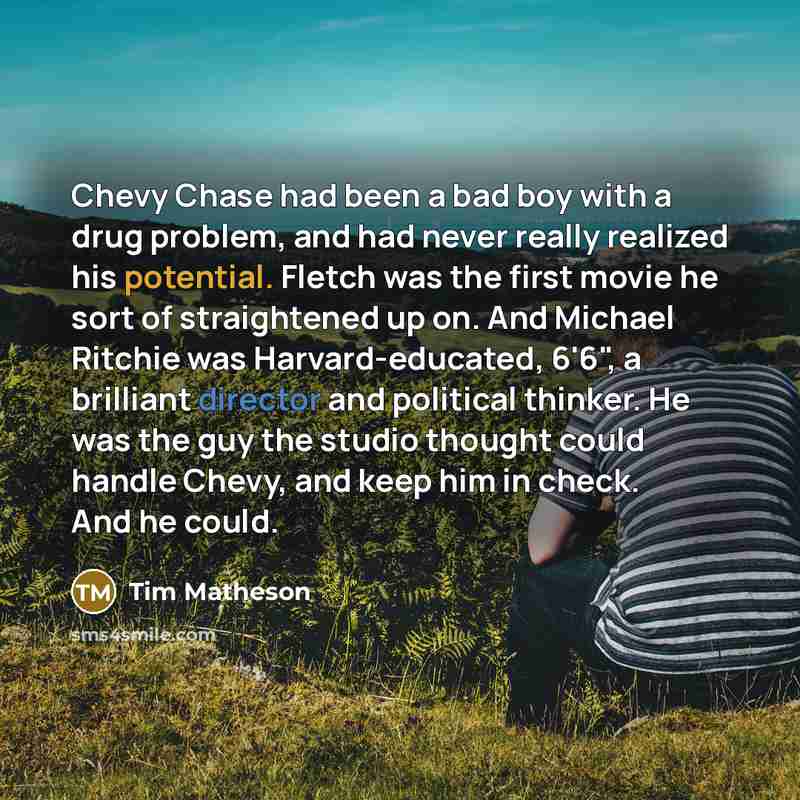 “Chevy Chase had been a bad boy with a drug problem, and had never really realized his potential. Fletch was the first movie he sort of straightened up on. And Michael Ritchie was Harvard-educated, 6'6", a brilliant director and political thinker. He was the guy the studio thought could handle…” quote by Tim Matheson