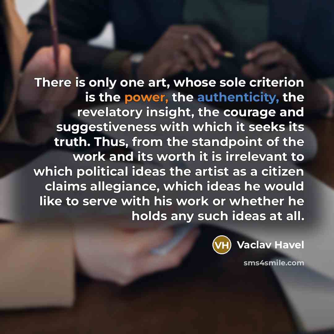 “There is only one art, whose sole criterion is the power, the authenticity, the revelatory insight, the courage and suggestiveness with which it seeks its truth. Thus, from the standpoint of the work and its worth it is irrelevant to which political ideas the artist as a citizen claims allegiance…” quote by Vaclav Havel