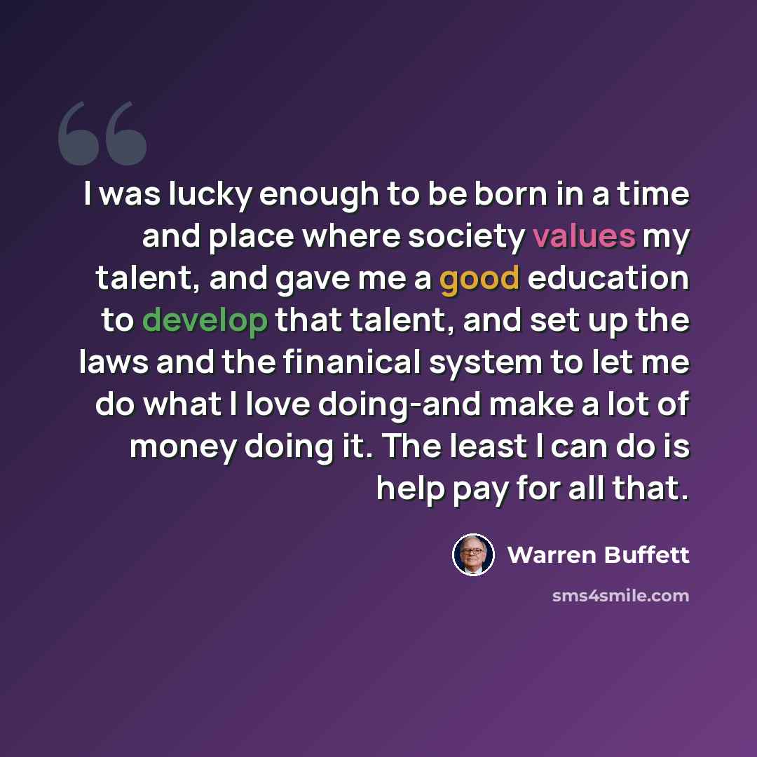 “I was lucky enough to be born in a time and place where society values my talent, and gave me a good education to develop that talent, and set up the laws and the finanical system to let me do what I love doing-and make a lot of money doing it. The least I can do is help pay for all that.” quote by Warren Buffett