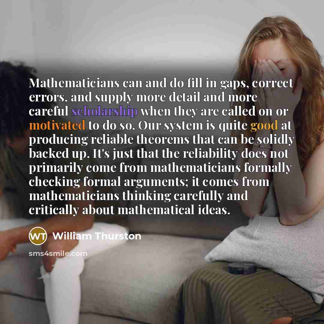 “Mathematicians can and do fill in gaps, correct errors, and supply more detail and more careful scholarship when they are called on or motivated to do so. Our system is quite good at producing reliable theorems that can be solidly backed up. It's just that the reliability does not primarily come…” quote by William Thurston