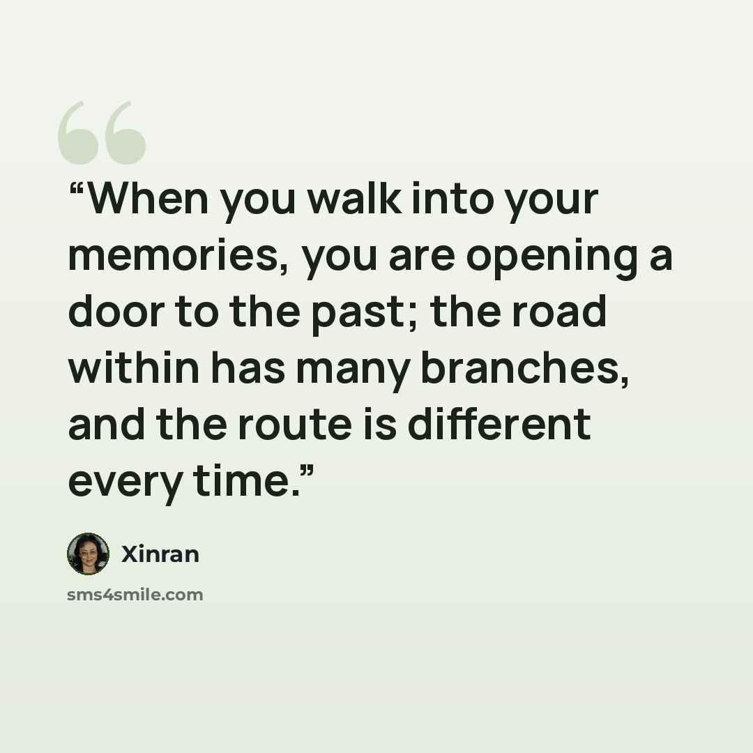 “When you walk into your memories, you are opening a door to the past; the road within has many branches, and the route is different every time.” quote by Xinran