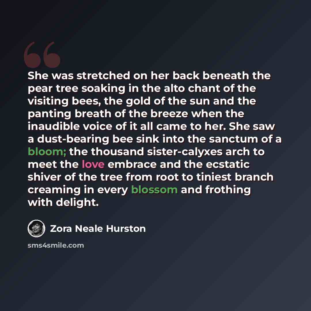 “She was stretched on her back beneath the pear tree soaking in the alto chant of the visiting bees, the gold of the sun and the panting breath of the breeze when the inaudible voice of it all came to her. She saw a dust-bearing bee sink into the sanctum of a bloom; the thousand sister-calyxes arch…” quote by Zora Neale Hurston