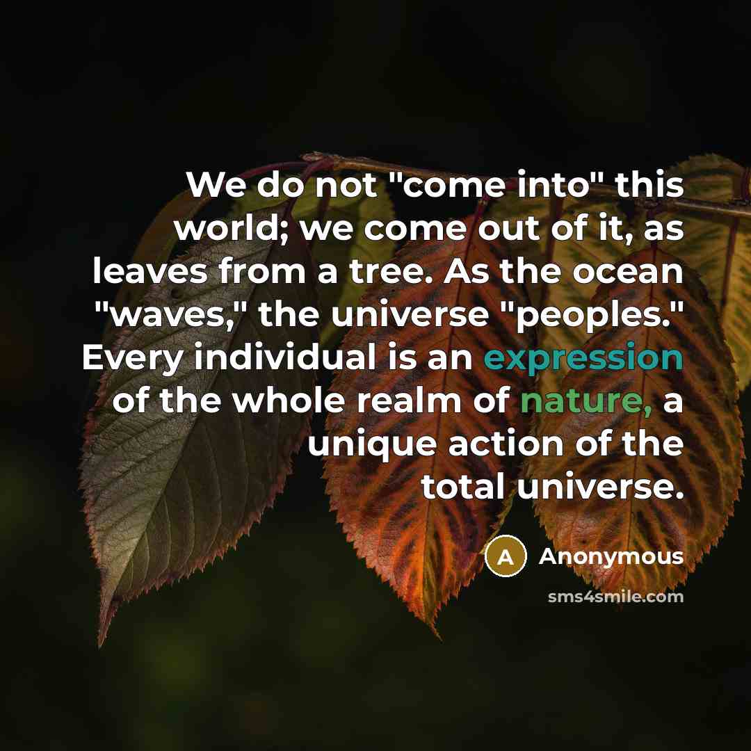 “We do not "come into" this world; we come out of it, as leaves from a tree. As the ocean "waves," the universe "peoples." Every individual is an expression of the whole realm of nature, a unique action of the total universe.” quote by Anonymous