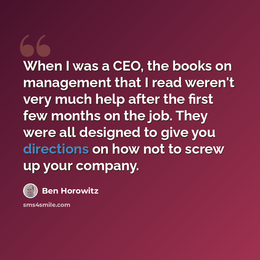 “When I was a CEO, the books on management that I read weren't very much help after the first few months on the job. They were all designed to give you directions on how not to screw up your company.” quote by Ben Horowitz