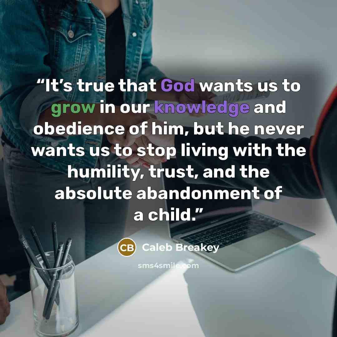 “It’s true that God wants us to grow in our knowledge and obedience of him, but he never wants us to stop living with the humility, trust, and the absolute abandonment of a child.” quote by Caleb Breakey