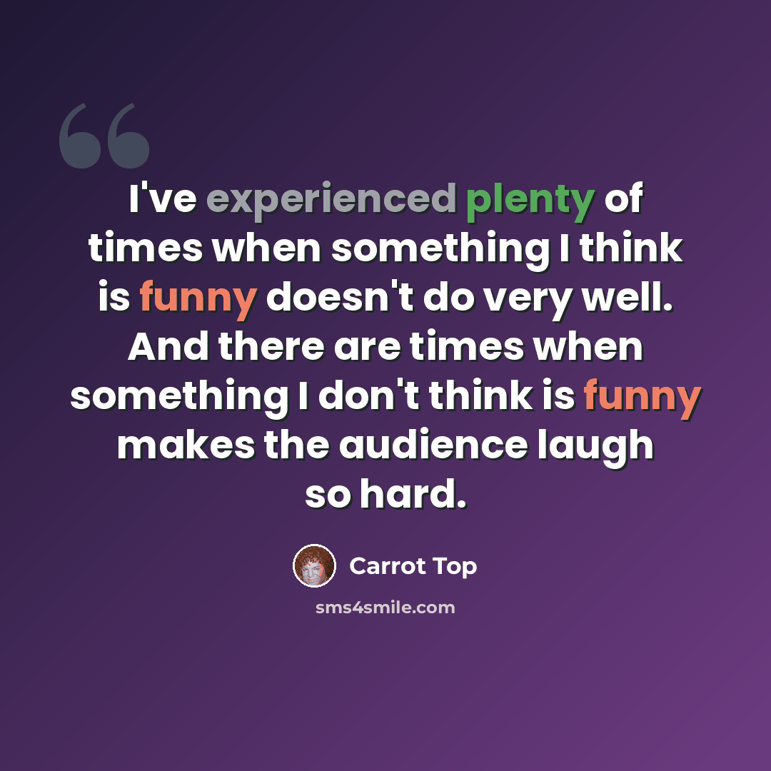 “I've experienced plenty of times when something I think is funny doesn't do very well. And there are times when something I don't think is funny makes the audience laugh so hard.” quote by Carrot Top