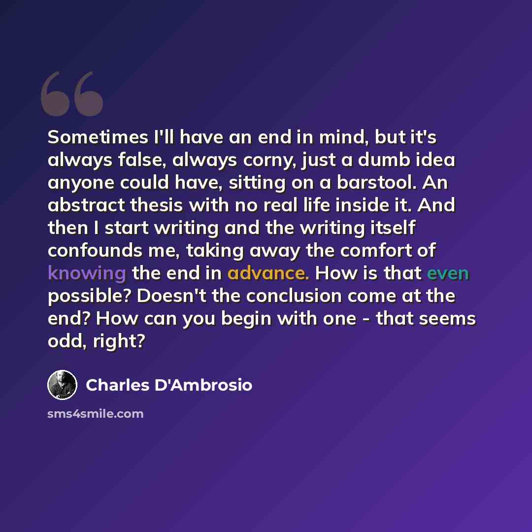 “Sometimes I'll have an end in mind, but it's always false, always corny, just a dumb idea anyone could have, sitting on a barstool. An abstract thesis with no real life inside it. And then I start writing and the writing itself confounds me, taking away the comfort of knowing the end in advance…” quote by Charles D'Ambrosio