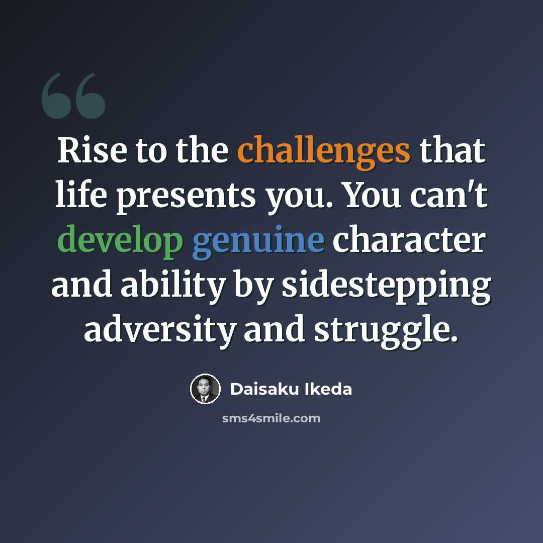 “Rise to the challenges that life presents you. You can't develop genuine character and ability by sidestepping adversity and struggle.” quote by Daisaku Ikeda