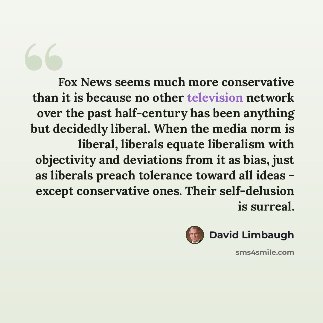 “Fox News seems much more conservative than it is because no other television network over the past half-century has been anything but decidedly liberal. When the media norm is liberal, liberals equate liberalism with objectivity and deviations from it as bias, just as liberals preach tolerance…” quote by David Limbaugh