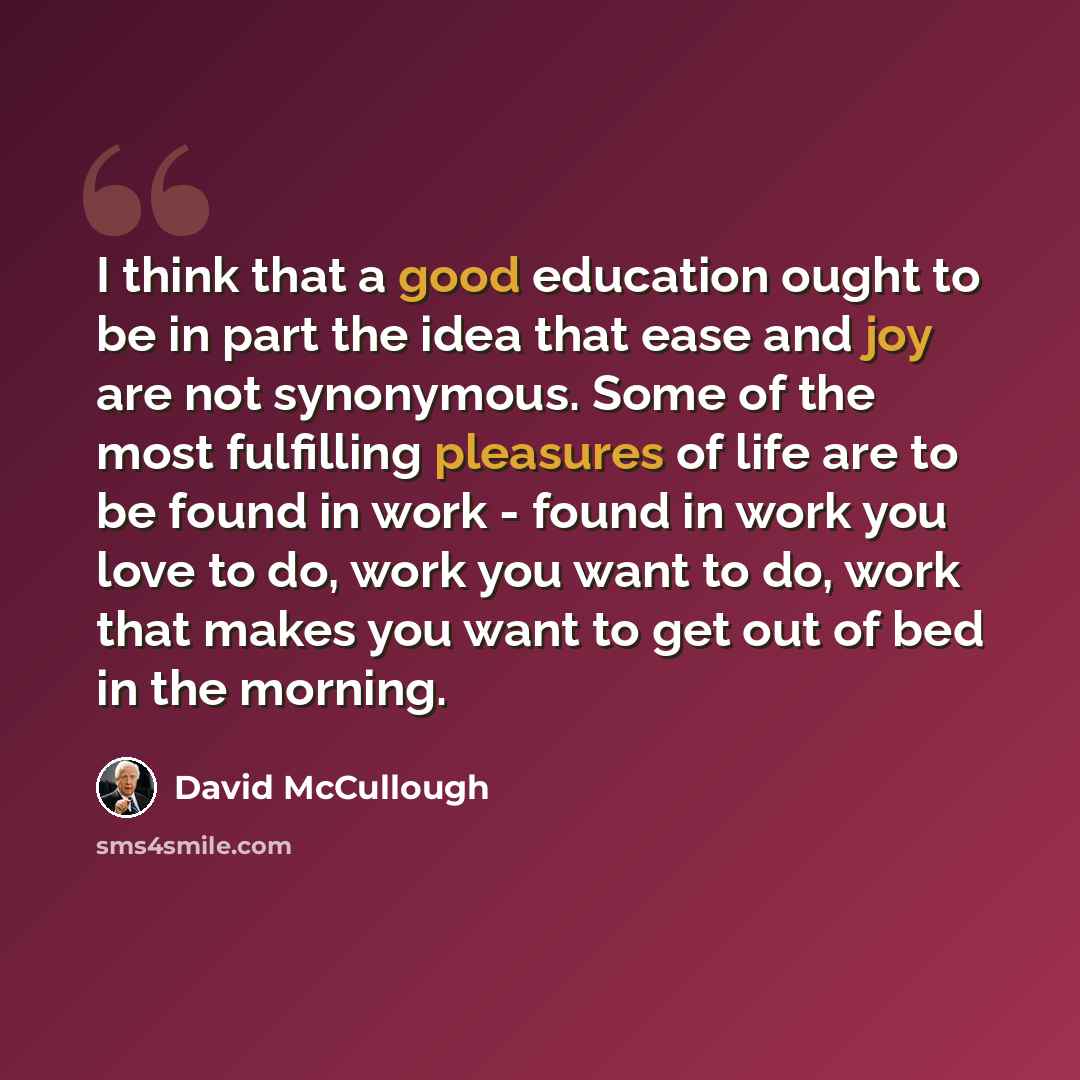 “I think that a good education ought to be in part the idea that ease and joy are not synonymous. Some of the most fulfilling pleasures of life are to be found in work - found in work you love to do, work you want to do, work that makes you want to get out of bed in the morning.” quote by David McCullough