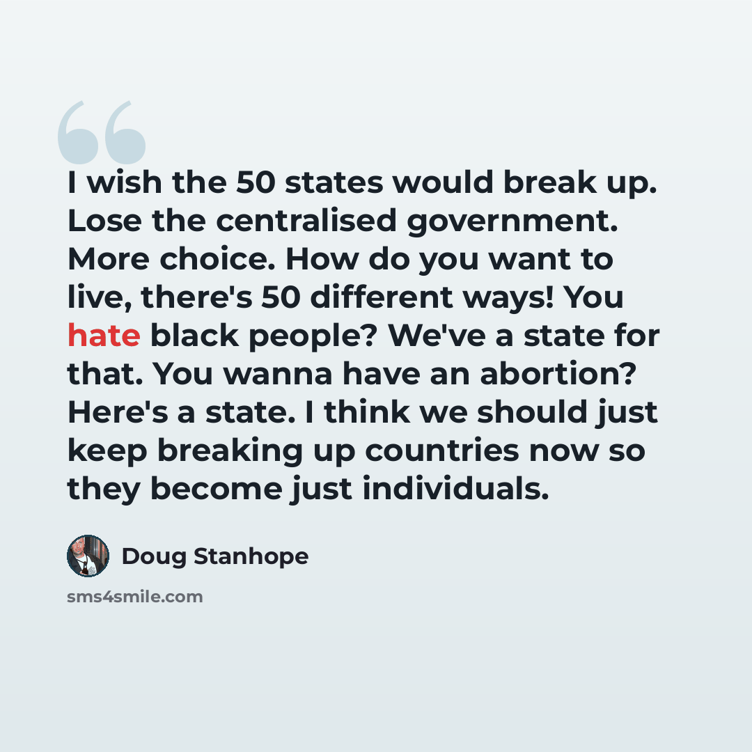“I wish the 50 states would break up. Lose the centralised government. More choice. How do you want to live, there's 50 different ways! You hate black people? We've a state for that. You wanna have an abortion? Here's a state. I think we should just keep breaking up countries now so they become…” quote by Doug Stanhope