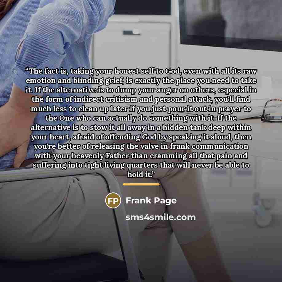 “The fact is, taking your honest self to God, even with all its raw emotion and blinding grief, is exactly the place you need to take it. If the alternative is to dump your anger on others, especial in the form of indirect critisism and personal attack, you'll find much less to clean up later if…” quote by Frank Page