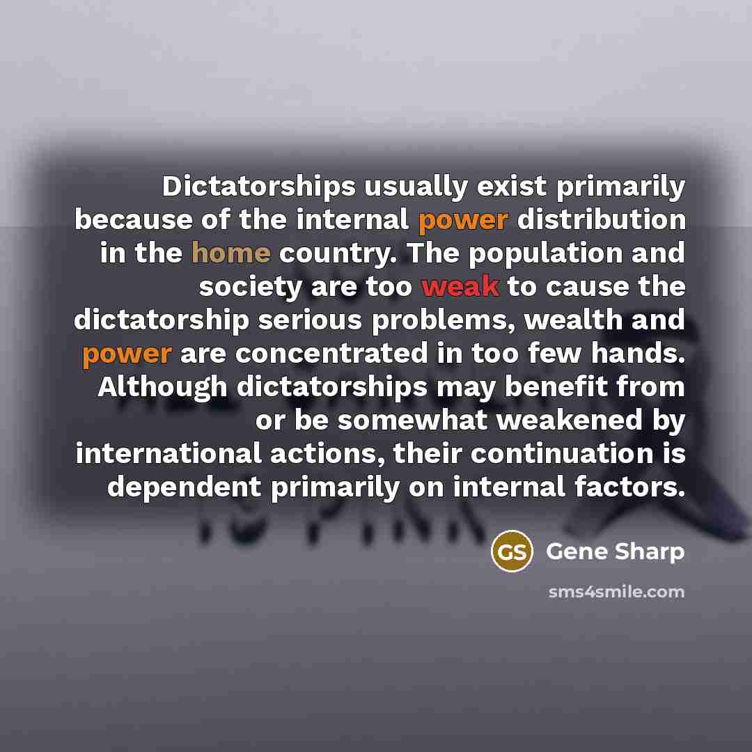 “Dictatorships usually exist primarily because of the internal power distribution in the home country. The population and society are too weak to cause the dictatorship serious problems, wealth and power are concentrated in too few hands. Although dictatorships may benefit from or be somewhat…” quote by Gene Sharp