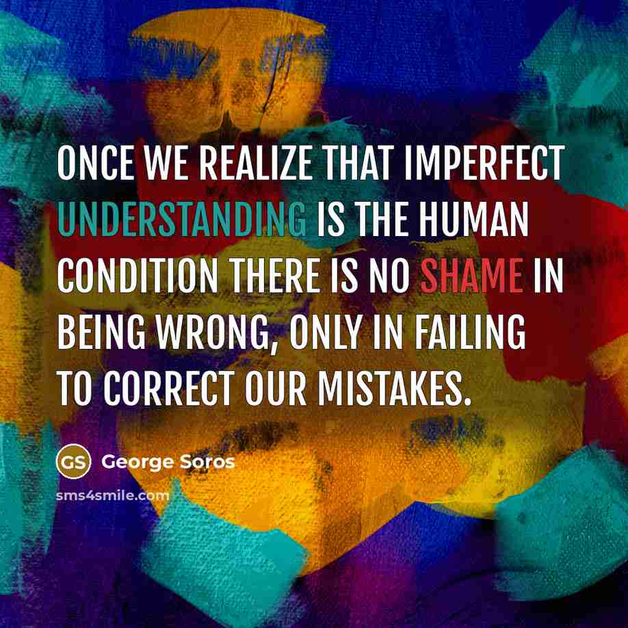 “Once we realize that imperfect understanding is the human condition there is no shame in being wrong, only in failing to correct our mistakes.” quote by George Soros