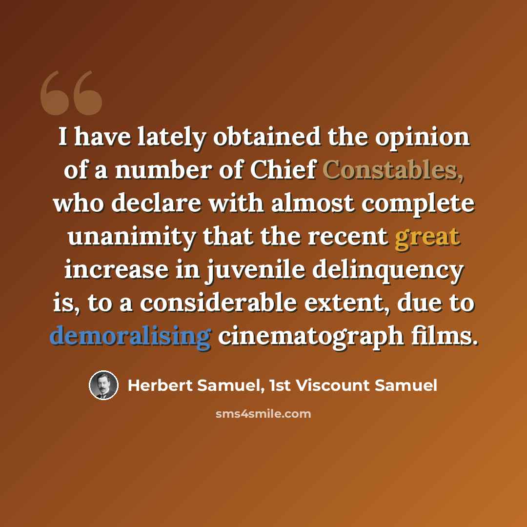 “I have lately obtained the opinion of a number of Chief Constables, who declare with almost complete unanimity that the recent great increase in juvenile delinquency is, to a considerable extent, due to demoralising cinematograph films.” quote by Herbert Samuel, 1st Viscount Samuel