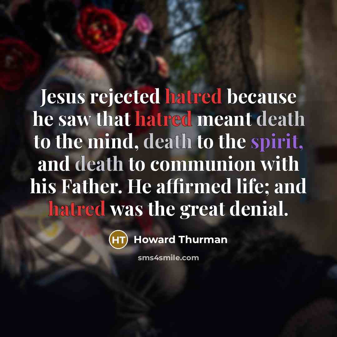 “Jesus rejected hatred because he saw that hatred meant death to the mind, death to the spirit, and death to communion with his Father. He affirmed life; and hatred was the great denial.” quote by Howard Thurman