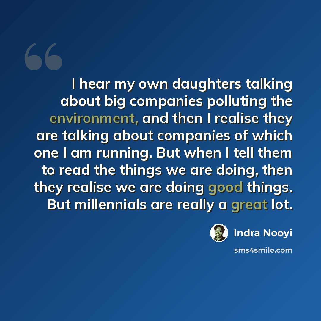 “I hear my own daughters talking about big companies polluting the environment, and then I realise they are talking about companies of which one I am running. But when I tell them to read the things we are doing, then they realise we are doing good things. But millennials are really a great lot.” quote by Indra Nooyi