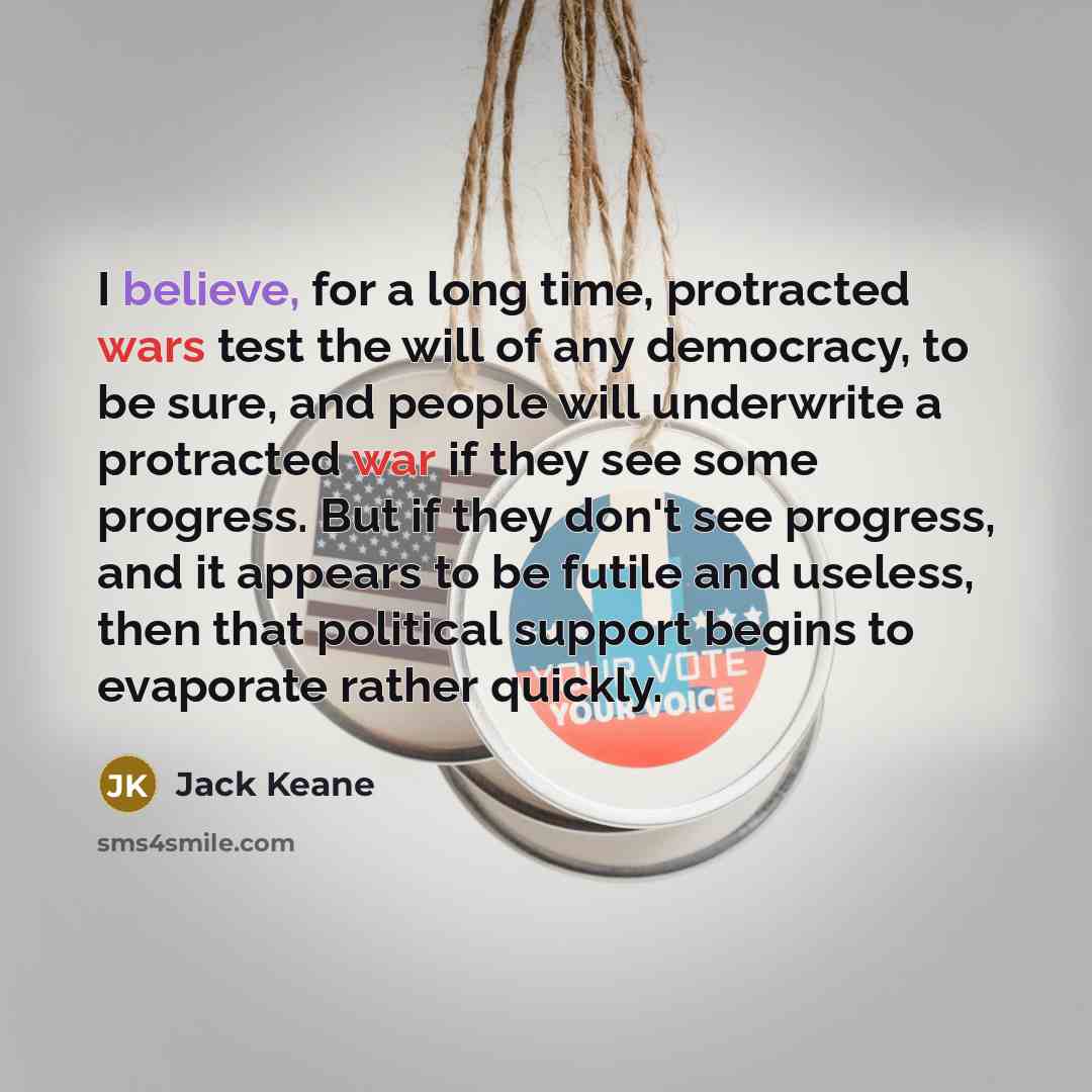 “I believe, for a long time, protracted wars test the will of any democracy, to be sure, and people will underwrite a protracted war if they see some progress. But if they don't see progress, and it appears to be futile and useless, then that political support begins to evaporate rather quickly.” quote by Jack Keane